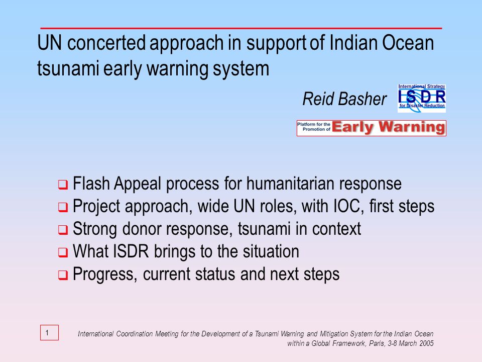 1 UN concerted approach in support of Indian Ocean tsunami early warning system Flash Appeal process for humanitarian response Project approach, wide UN roles, with IOC, first steps Strong donor response, tsunami in context What ISDR brings to the situation Progress, current status and next steps International Coordination Meeting for the Development of a Tsunami Warning and Mitigation System for the Indian Ocean within a Global Framework, Paris, 3-8 March 2005 Reid Basher