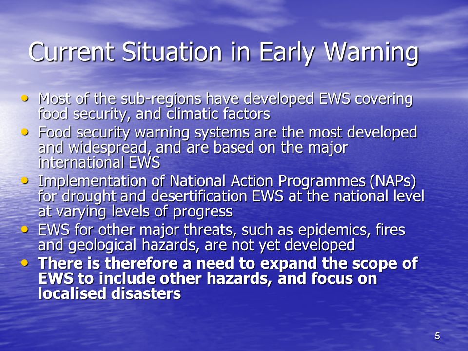 5 Current Situation in Early Warning Most of the sub-regions have developed EWS covering food security, and climatic factors Most of the sub-regions have developed EWS covering food security, and climatic factors Food security warning systems are the most developed and widespread, and are based on the major international EWS Food security warning systems are the most developed and widespread, and are based on the major international EWS Implementation of National Action Programmes (NAPs) for drought and desertification EWS at the national level at varying levels of progress Implementation of National Action Programmes (NAPs) for drought and desertification EWS at the national level at varying levels of progress EWS for other major threats, such as epidemics, fires and geological hazards, are not yet developed EWS for other major threats, such as epidemics, fires and geological hazards, are not yet developed There is therefore a need to expand the scope of EWS to include other hazards, and focus on localised disasters There is therefore a need to expand the scope of EWS to include other hazards, and focus on localised disasters