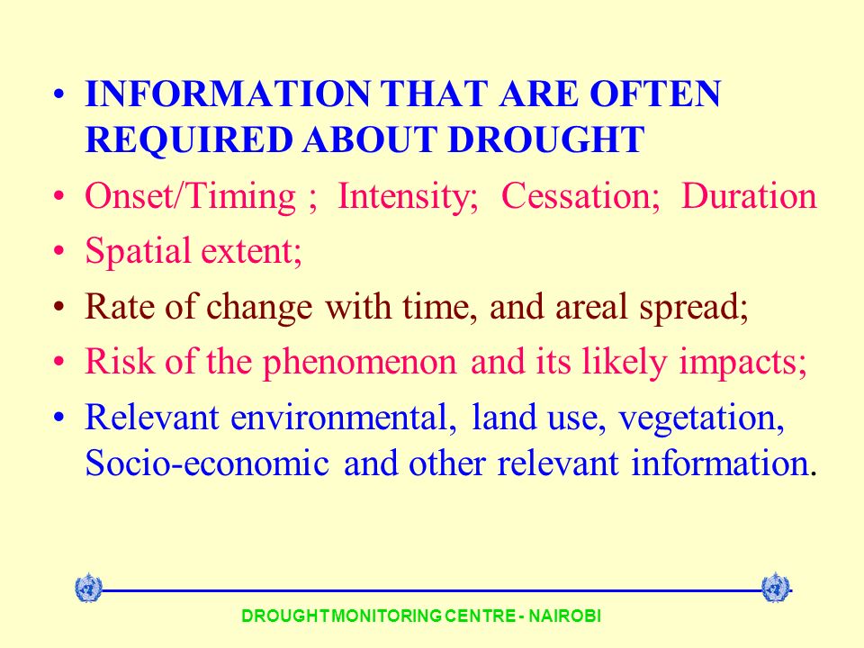 DROUGHT MONITORING CENTRE - NAIROBI INFORMATION THAT ARE OFTEN REQUIRED ABOUT DROUGHT Onset/Timing ; Intensity; Cessation; Duration Spatial extent; Rate of change with time, and areal spread; Risk of the phenomenon and its likely impacts; Relevant environmental, land use, vegetation, Socio-economic and other relevant information.