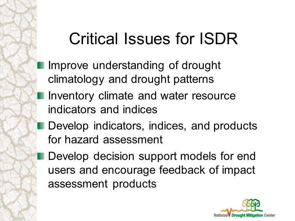 Critical Issues for ISDR Improve understanding of drought climatology and drought patterns Inventory climate and water resource indicators and indices Develop indicators, indices, and products for hazard assessment Develop decision support models for end users and encourage feedback of impact assessment products