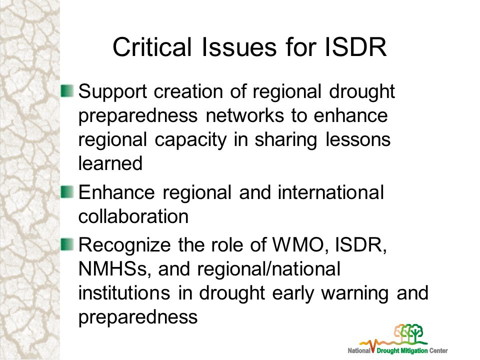 Critical Issues for ISDR Support creation of regional drought preparedness networks to enhance regional capacity in sharing lessons learned Enhance regional and international collaboration Recognize the role of WMO, ISDR, NMHSs, and regional/national institutions in drought early warning and preparedness