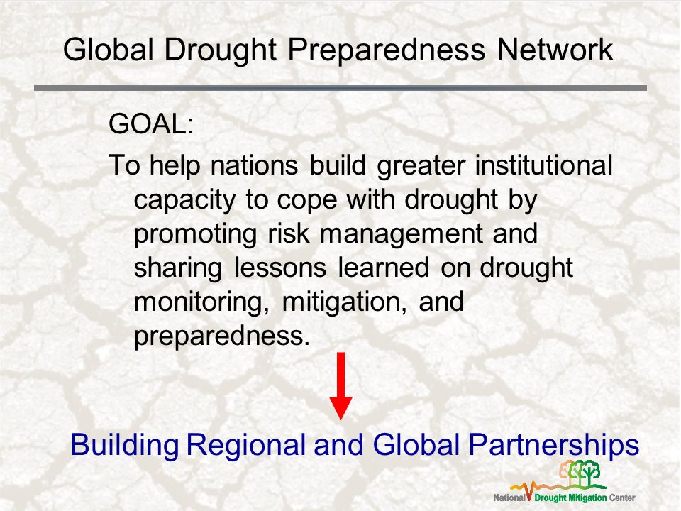 Global Drought Preparedness Network GOAL: To help nations build greater institutional capacity to cope with drought by promoting risk management and sharing lessons learned on drought monitoring, mitigation, and preparedness.