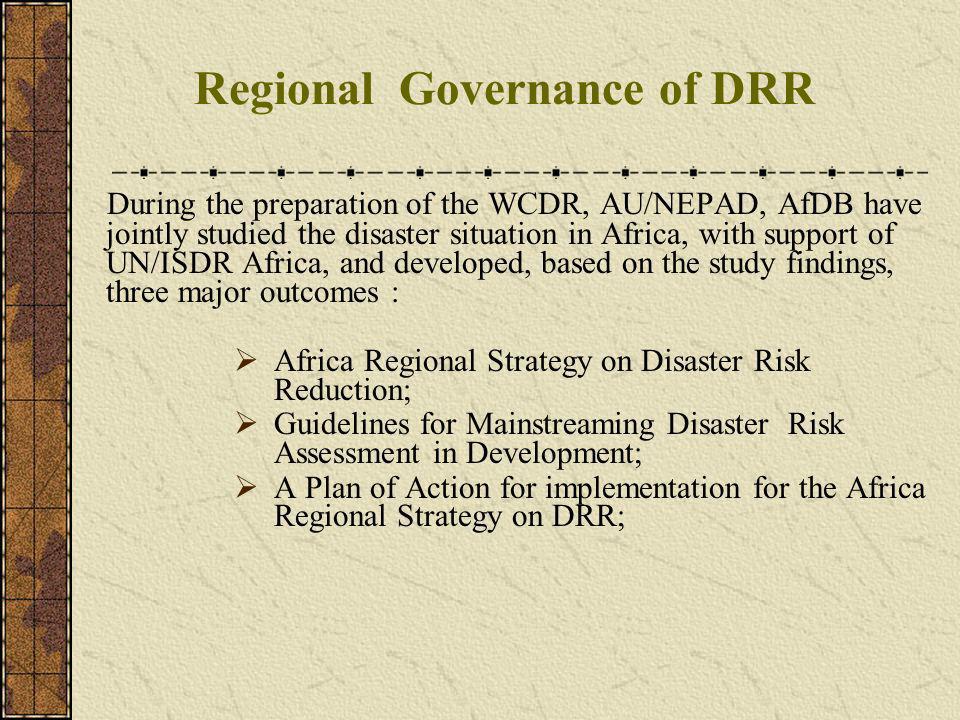 Regional Governance of DRR During the preparation of the WCDR, AU/NEPAD, AfDB have jointly studied the disaster situation in Africa, with support of UN/ISDR Africa, and developed, based on the study findings, three major outcomes : Africa Regional Strategy on Disaster Risk Reduction; Guidelines for Mainstreaming Disaster Risk Assessment in Development; A Plan of Action for implementation for the Africa Regional Strategy on DRR;