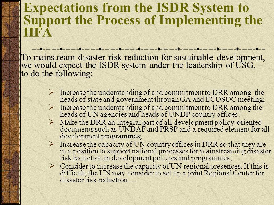 Expectations from the ISDR System to Support the Process of Implementing the HFA To mainstream disaster risk reduction for sustainable development, we would expect the ISDR system under the leadership of USG, to do the following: Increase the understanding of and commitment to DRR among the heads of state and government through GA and ECOSOC meeting; Increase the understanding of and commitment to DRR among the heads of UN agencies and heads of UNDP country offices; Make the DRR an integral part of all development policy-oriented documents such as UNDAF and PRSP and a required element for all development programmes; Increase the capacity of UN country offices in DRR so that they are in a position to support national processes for mainstreaming disaster risk reduction in development policies and programmes; Consider to increase the capacity of UN regional presences, If this is difficult, the UN may consider to set up a joint Regional Center for disaster risk reduction….