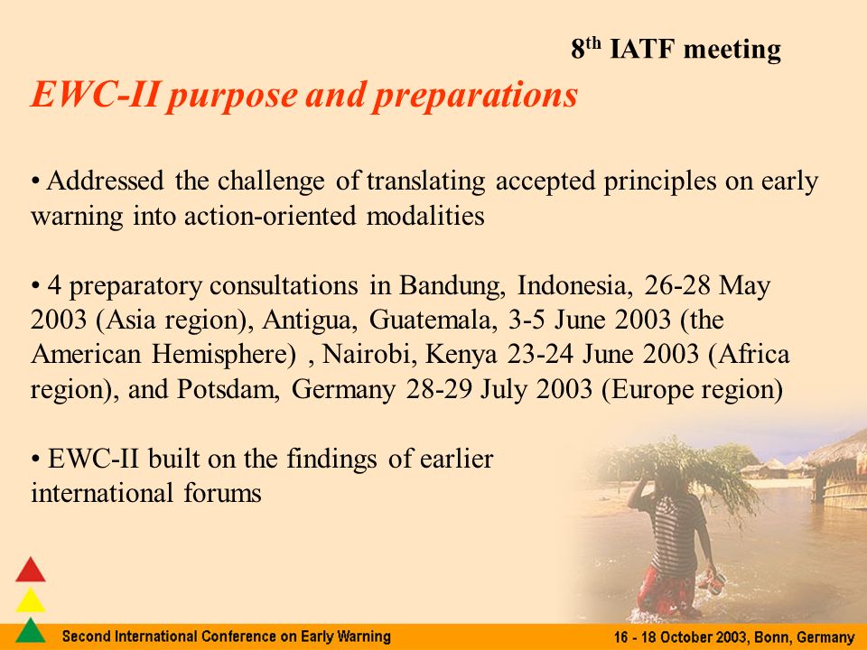 EWC-II purpose and preparations Addressed the challenge of translating accepted principles on early warning into action-oriented modalities 4 preparatory consultations in Bandung, Indonesia, May 2003 (Asia region), Antigua, Guatemala, 3-5 June 2003 (the American Hemisphere), Nairobi, Kenya June 2003 (Africa region), and Potsdam, Germany July 2003 (Europe region) EWC-II built on the findings of earlier international forums
