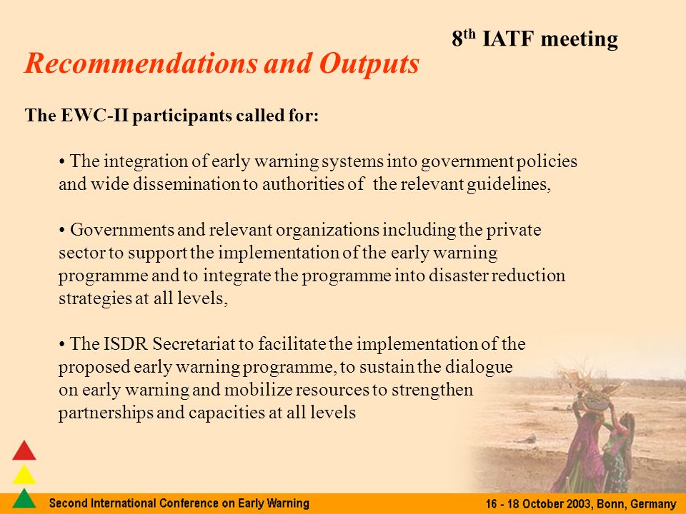 8 th IATF meeting Recommendations and Outputs The EWC-II participants called for: The integration of early warning systems into government policies and wide dissemination to authorities of the relevant guidelines, Governments and relevant organizations including the private sector to support the implementation of the early warning programme and to integrate the programme into disaster reduction strategies at all levels, The ISDR Secretariat to facilitate the implementation of the proposed early warning programme, to sustain the dialogue on early warning and mobilize resources to strengthen partnerships and capacities at all levels