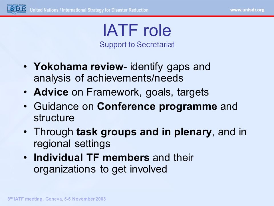8 th IATF meeting, Geneva, 5-6 November 2003 IATF role Support to Secretariat Yokohama review- identify gaps and analysis of achievements/needs Advice on Framework, goals, targets Guidance on Conference programme and structure Through task groups and in plenary, and in regional settings Individual TF members and their organizations to get involved