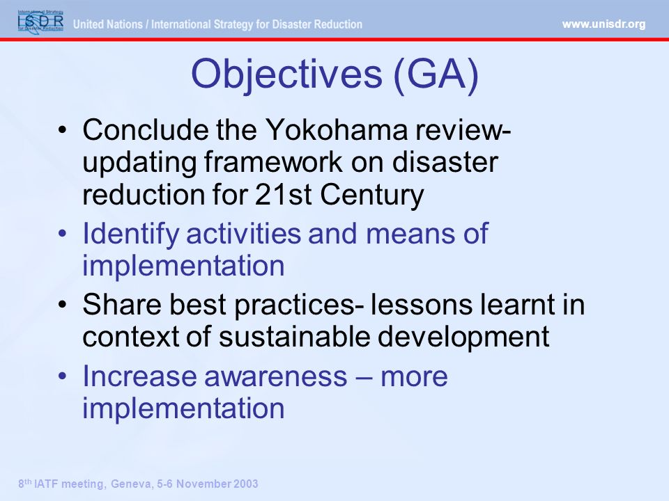8 th IATF meeting, Geneva, 5-6 November 2003 Objectives (GA) Conclude the Yokohama review- updating framework on disaster reduction for 21st Century Identify activities and means of implementation Share best practices- lessons learnt in context of sustainable development Increase awareness – more implementation