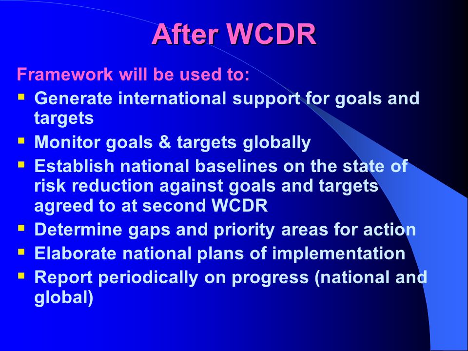 After WCDR Framework will be used to: Generate international support for goals and targets Monitor goals & targets globally Establish national baselines on the state of risk reduction against goals and targets agreed to at second WCDR Determine gaps and priority areas for action Elaborate national plans of implementation Report periodically on progress (national and global)