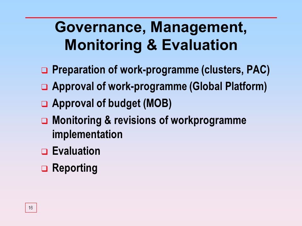16 Governance, Management, Monitoring & Evaluation Preparation of work-programme (clusters, PAC) Approval of work-programme (Global Platform) Approval of budget (MOB) Monitoring & revisions of workprogramme implementation Evaluation Reporting