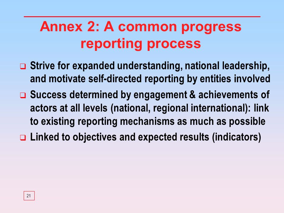 21 Annex 2: A common progress reporting process Strive for expanded understanding, national leadership, and motivate self-directed reporting by entities involved Success determined by engagement & achievements of actors at all levels (national, regional international): link to existing reporting mechanisms as much as possible Linked to objectives and expected results (indicators)