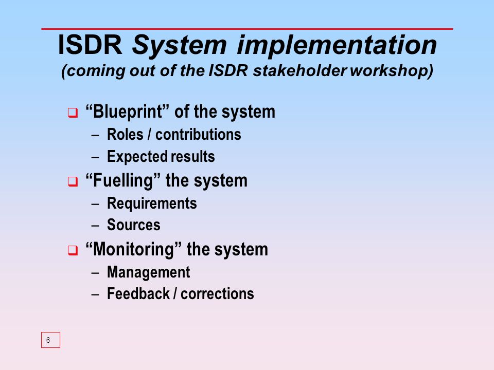 6 ISDR System implementation (coming out of the ISDR stakeholder workshop) Blueprint of the system – Roles / contributions – Expected results Fuelling the system – Requirements – Sources Monitoring the system – Management – Feedback / corrections