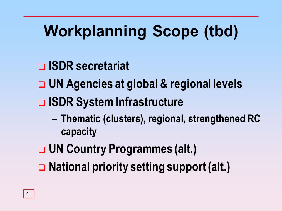 9 Workplanning Scope (tbd) ISDR secretariat UN Agencies at global & regional levels ISDR System Infrastructure – Thematic (clusters), regional, strengthened RC capacity UN Country Programmes (alt.) National priority setting support (alt.)