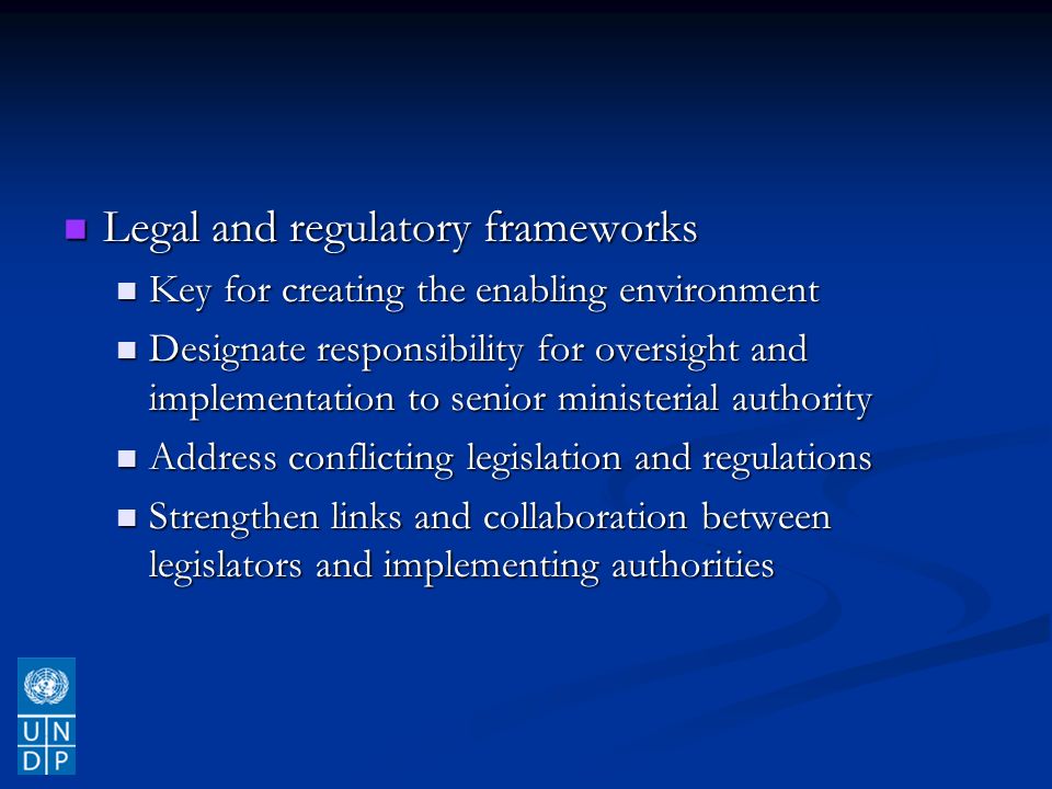 Legal and regulatory frameworks Legal and regulatory frameworks Key for creating the enabling environment Key for creating the enabling environment Designate responsibility for oversight and implementation to senior ministerial authority Designate responsibility for oversight and implementation to senior ministerial authority Address conflicting legislation and regulations Address conflicting legislation and regulations Strengthen links and collaboration between legislators and implementing authorities Strengthen links and collaboration between legislators and implementing authorities