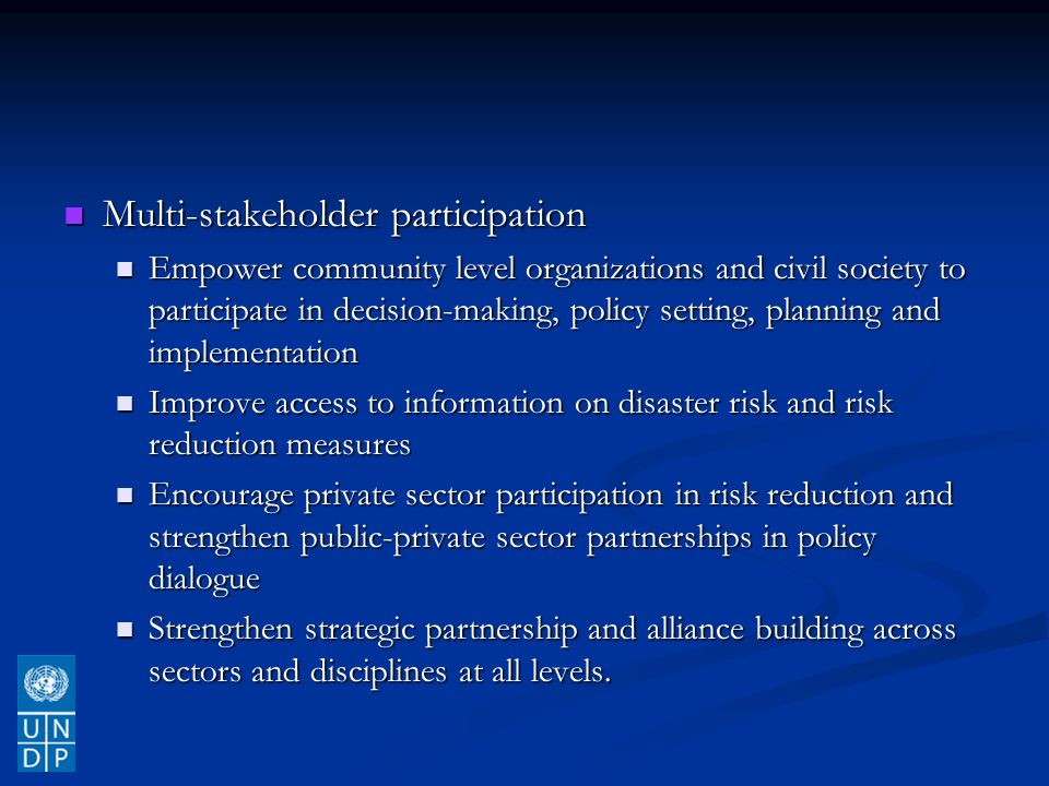 Multi-stakeholder participation Multi-stakeholder participation Empower community level organizations and civil society to participate in decision-making, policy setting, planning and implementation Empower community level organizations and civil society to participate in decision-making, policy setting, planning and implementation Improve access to information on disaster risk and risk reduction measures Improve access to information on disaster risk and risk reduction measures Encourage private sector participation in risk reduction and strengthen public-private sector partnerships in policy dialogue Encourage private sector participation in risk reduction and strengthen public-private sector partnerships in policy dialogue Strengthen strategic partnership and alliance building across sectors and disciplines at all levels.