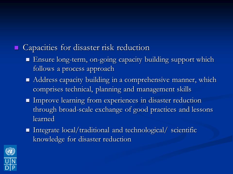 Capacities for disaster risk reduction Capacities for disaster risk reduction Ensure long-term, on-going capacity building support which follows a process approach Ensure long-term, on-going capacity building support which follows a process approach Address capacity building in a comprehensive manner, which comprises technical, planning and management skills Address capacity building in a comprehensive manner, which comprises technical, planning and management skills Improve learning from experiences in disaster reduction through broad-scale exchange of good practices and lessons learned Improve learning from experiences in disaster reduction through broad-scale exchange of good practices and lessons learned Integrate local/traditional and technological/ scientific knowledge for disaster reduction Integrate local/traditional and technological/ scientific knowledge for disaster reduction
