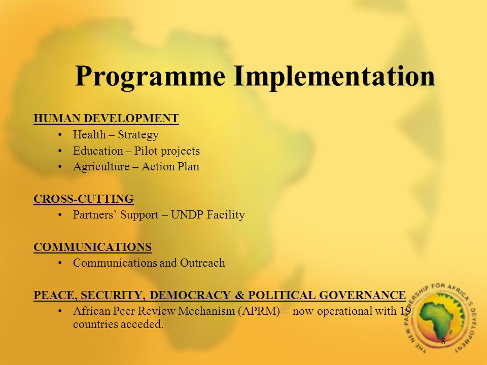 8 HUMAN DEVELOPMENT Health – Strategy Education – Pilot projects Agriculture – Action Plan CROSS-CUTTING Partners Support – UNDP Facility COMMUNICATIONS Communications and Outreach PEACE, SECURITY, DEMOCRACY & POLITICAL GOVERNANCE African Peer Review Mechanism (APRM) – now operational with 19 countries acceded.