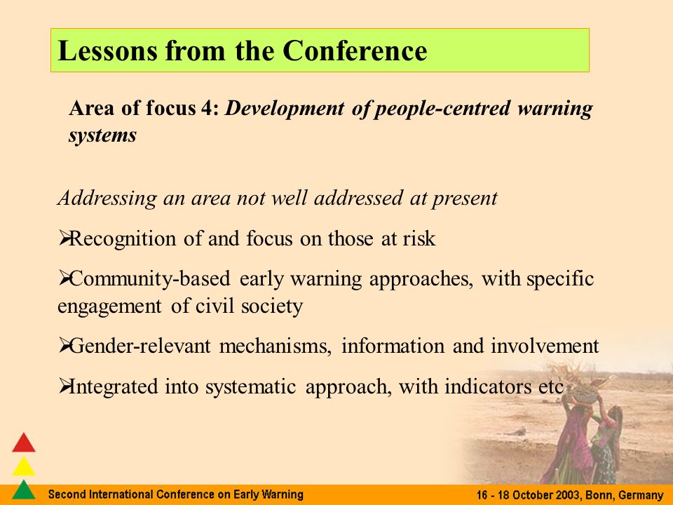 Lessons from the Conference Area of focus 4: Development of people-centred warning systems Addressing an area not well addressed at present Recognition of and focus on those at risk Community-based early warning approaches, with specific engagement of civil society Gender-relevant mechanisms, information and involvement Integrated into systematic approach, with indicators etc