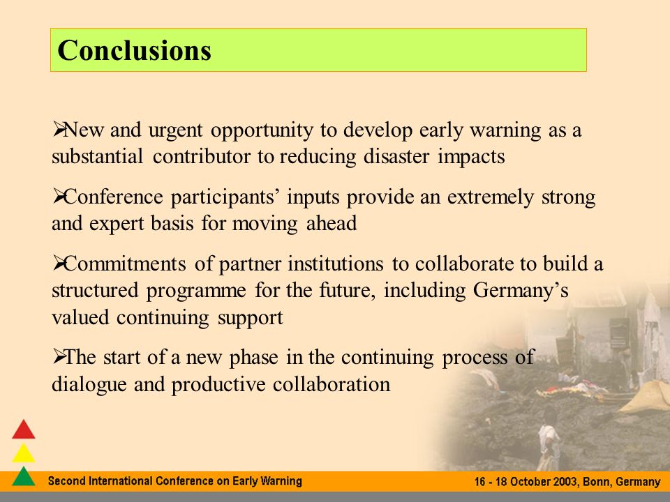 Conclusions New and urgent opportunity to develop early warning as a substantial contributor to reducing disaster impacts Conference participants inputs provide an extremely strong and expert basis for moving ahead Commitments of partner institutions to collaborate to build a structured programme for the future, including Germanys valued continuing support The start of a new phase in the continuing process of dialogue and productive collaboration