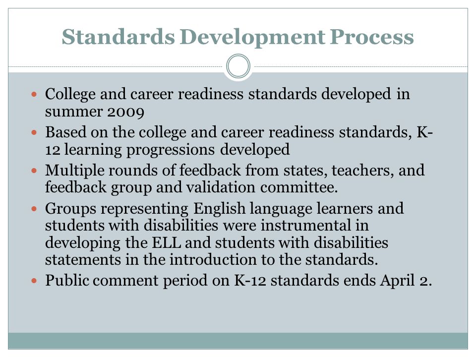 Standards Development Process College and career readiness standards developed in summer 2009 Based on the college and career readiness standards, K- 12 learning progressions developed Multiple rounds of feedback from states, teachers, and feedback group and validation committee.