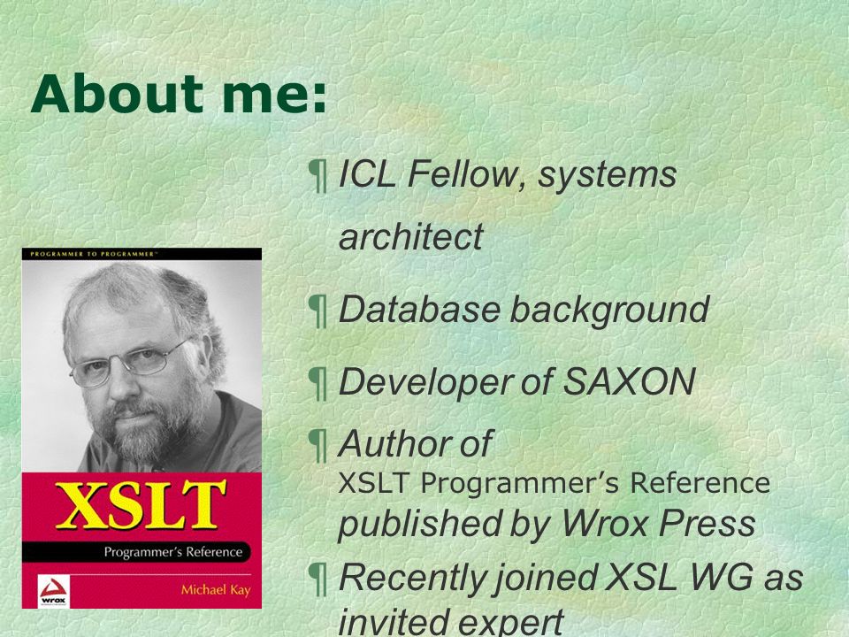 About me: ¶ ICL Fellow, systems architect ¶ Database background ¶ Developer of SAXON ¶ Author of XSLT Programmers Reference published by Wrox Press ¶ Recently joined XSL WG as invited expert