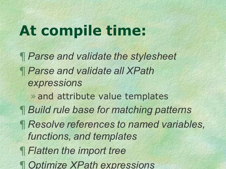 At compile time: ¶ Parse and validate the stylesheet ¶ Parse and validate all XPath expressions »and attribute value templates ¶ Build rule base for matching patterns ¶ Resolve references to named variables, functions, and templates ¶ Flatten the import tree ¶ Optimize XPath expressions