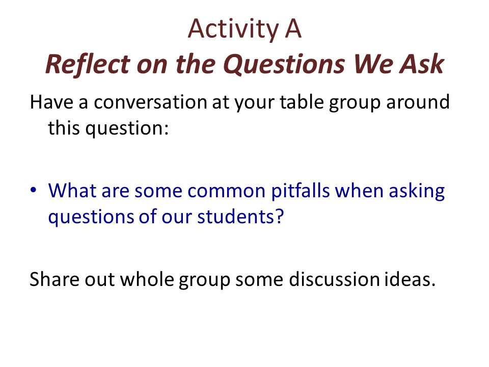 Activity A Reflect on the Questions We Ask Have a conversation at your table group around this question: What are some common pitfalls when asking questions of our students.
