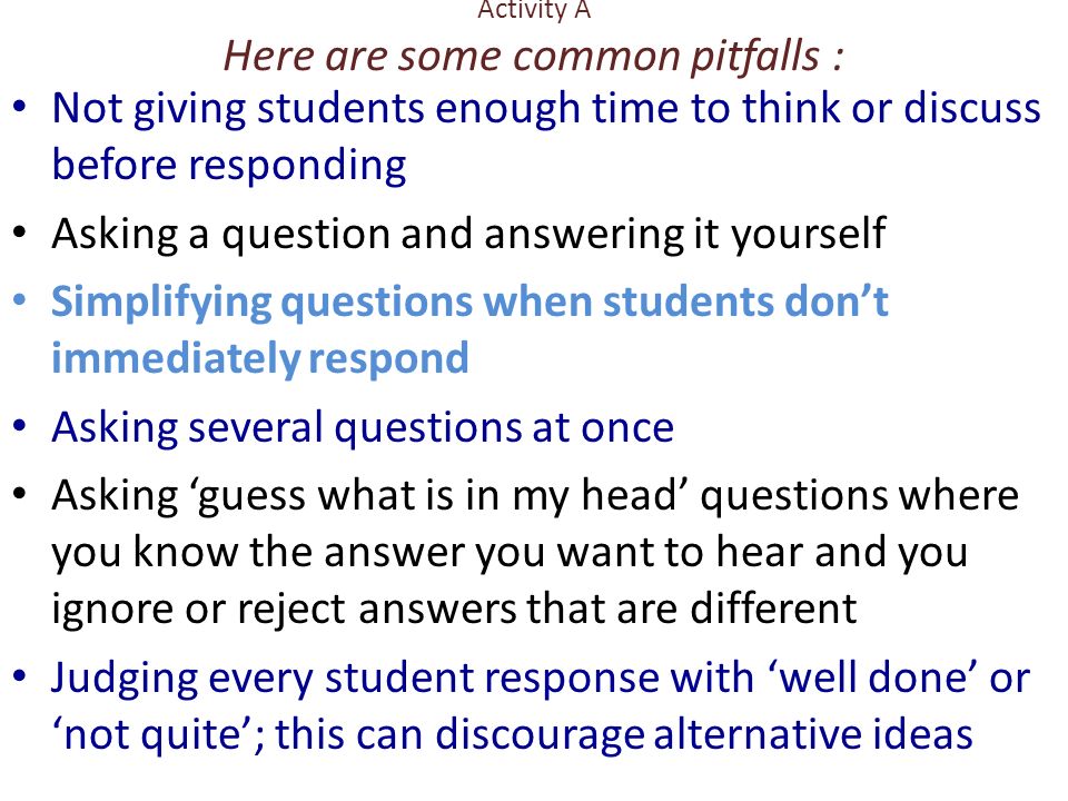 Activity A Here are some common pitfalls : Not giving students enough time to think or discuss before responding Asking a question and answering it yourself Simplifying questions when students dont immediately respond Asking several questions at once Asking guess what is in my head questions where you know the answer you want to hear and you ignore or reject answers that are different Judging every student response with well done or not quite; this can discourage alternative ideas