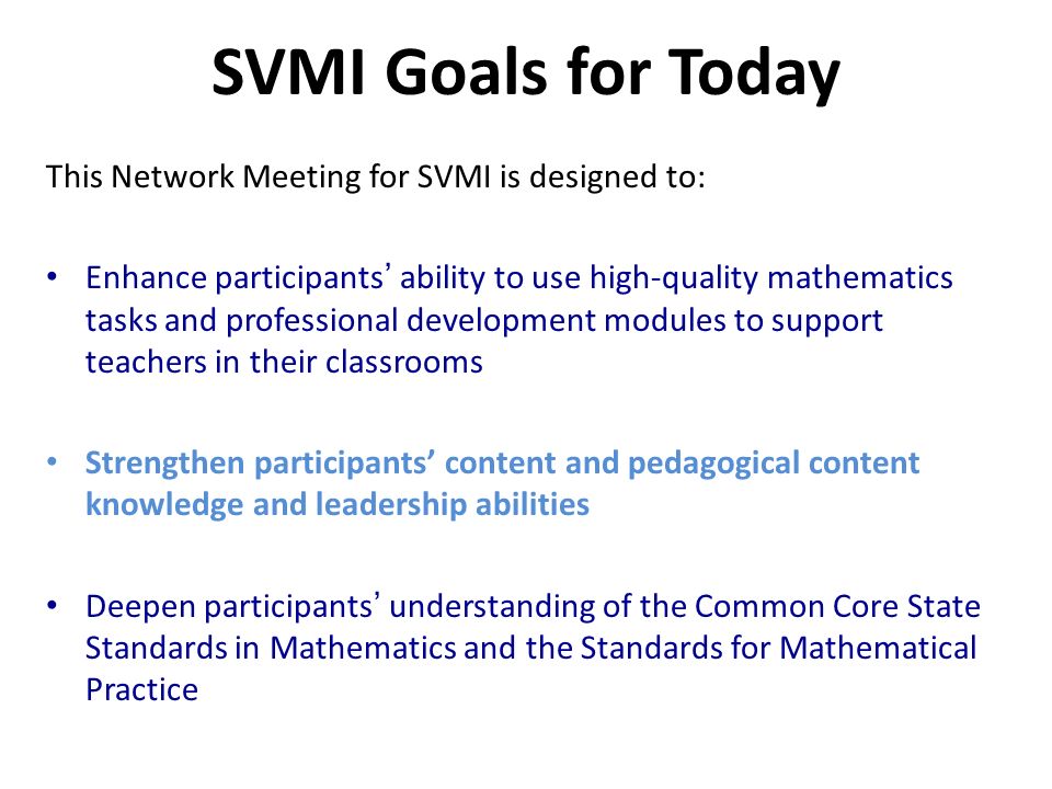 SVMI Goals for Today This Network Meeting for SVMI is designed to: Enhance participants ability to use high-quality mathematics tasks and professional development modules to support teachers in their classrooms Strengthen participants content and pedagogical content knowledge and leadership abilities Deepen participants understanding of the Common Core State Standards in Mathematics and the Standards for Mathematical Practice