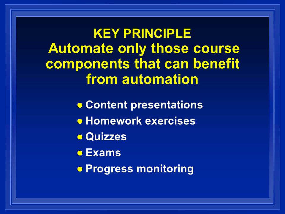 KEY PRINCIPLE Automate only those course components that can benefit from automation Content presentations Homework exercises Quizzes Exams Progress monitoring