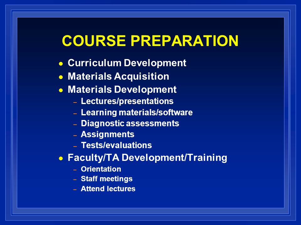 COURSE PREPARATION Curriculum Development Materials Acquisition Materials Development – Lectures/presentations – Learning materials/software – Diagnostic assessments – Assignments – Tests/evaluations Faculty/TA Development/Training – Orientation – Staff meetings – Attend lectures