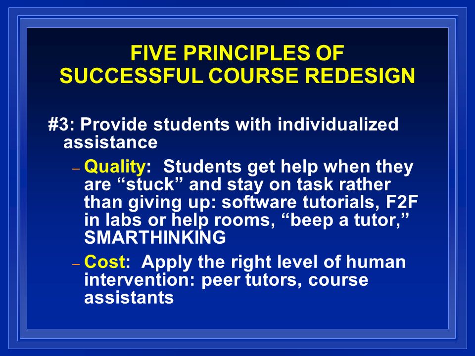 FIVE PRINCIPLES OF SUCCESSFUL COURSE REDESIGN #3: Provide students with individualized assistance – Quality: Students get help when they are stuck and stay on task rather than giving up: software tutorials, F2F in labs or help rooms, beep a tutor, SMARTHINKING – Cost: Apply the right level of human intervention: peer tutors, course assistants