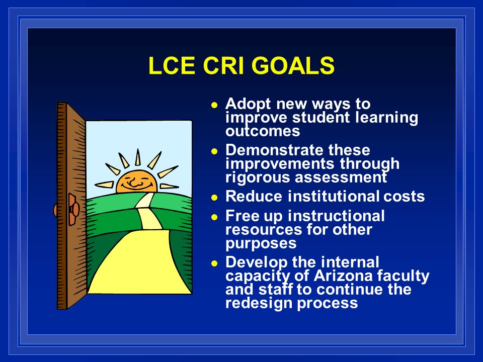 LCE CRI GOALS Adopt new ways to improve student learning outcomes Demonstrate these improvements through rigorous assessment Reduce institutional costs Free up instructional resources for other purposes Develop the internal capacity of Arizona faculty and staff to continue the redesign process