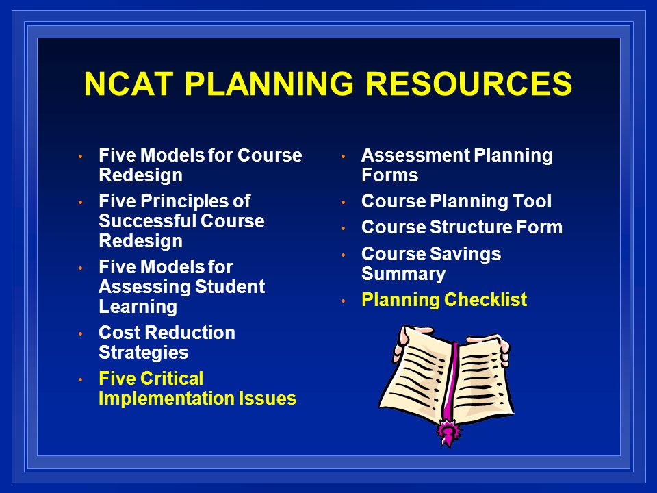 NCAT PLANNING RESOURCES Five Models for Course Redesign Five Principles of Successful Course Redesign Five Models for Assessing Student Learning Cost Reduction Strategies Five Critical Implementation Issues Assessment Planning Forms Course Planning Tool Course Structure Form Course Savings Summary Planning Checklist