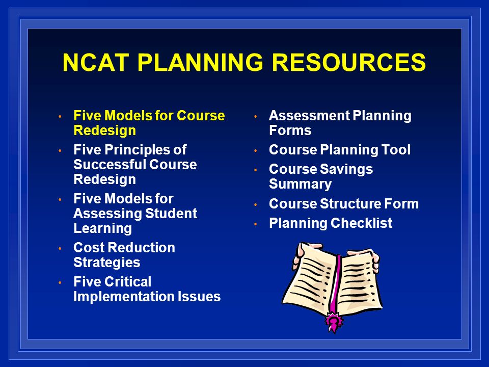 NCAT PLANNING RESOURCES Five Models for Course Redesign Five Principles of Successful Course Redesign Five Models for Assessing Student Learning Cost Reduction Strategies Five Critical Implementation Issues Assessment Planning Forms Course Planning Tool Course Savings Summary Course Structure Form Planning Checklist