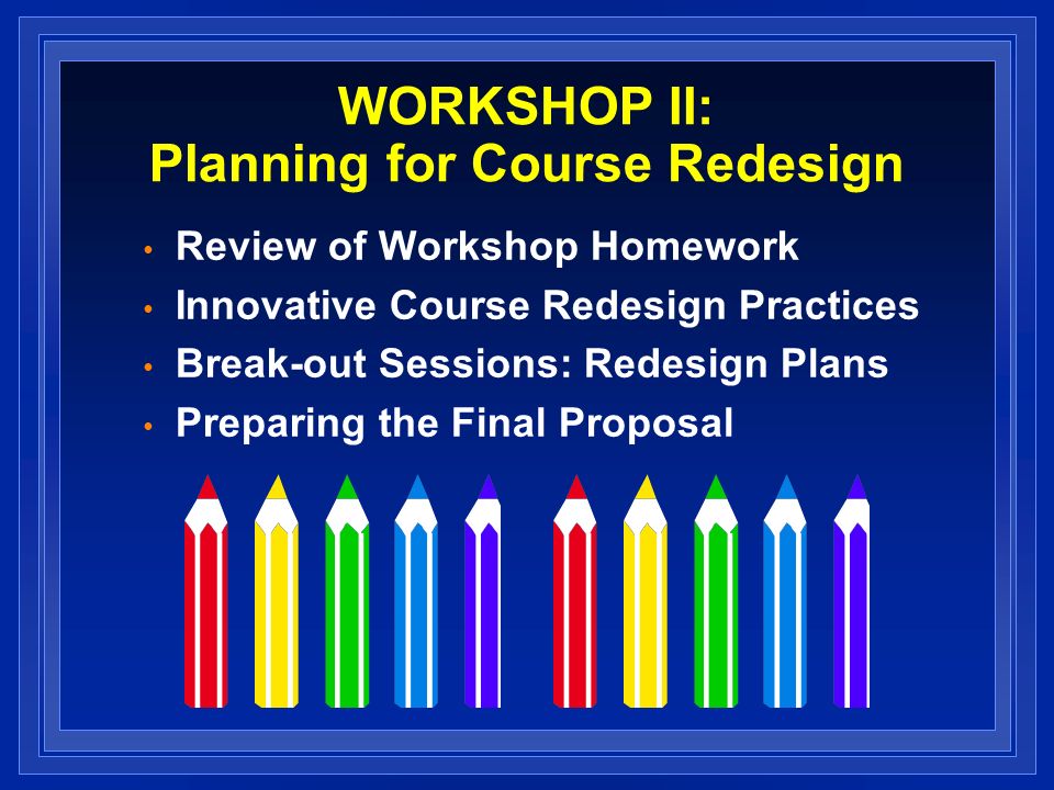 WORKSHOP II: Planning for Course Redesign Review of Workshop Homework Innovative Course Redesign Practices Break-out Sessions: Redesign Plans Preparing the Final Proposal