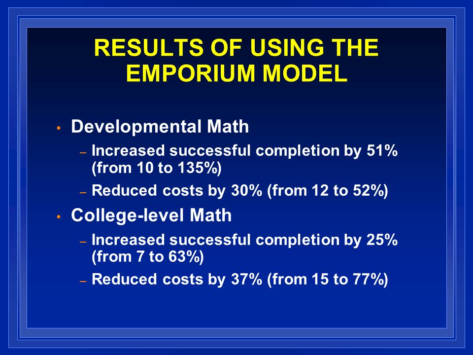 RESULTS OF USING THE EMPORIUM MODEL Developmental Math – Increased successful completion by 51% (from 10 to 135%) – Reduced costs by 30% (from 12 to 52%) College-level Math – Increased successful completion by 25% (from 7 to 63%) – Reduced costs by 37% (from 15 to 77%)