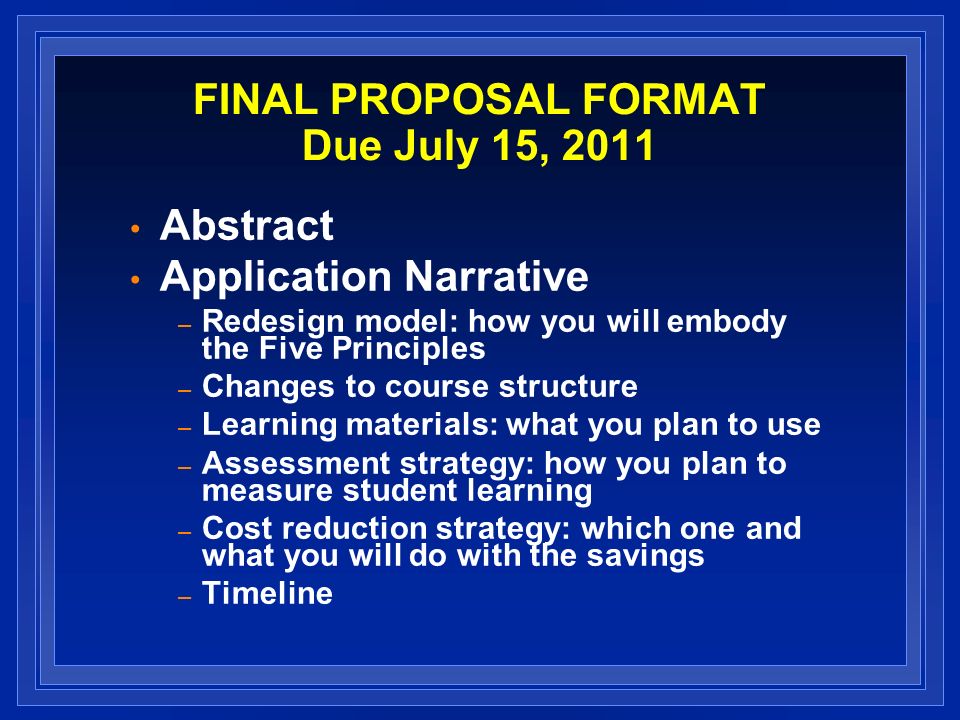 FINAL PROPOSAL FORMAT Due July 15, 2011 Abstract Application Narrative – Redesign model: how you will embody the Five Principles – Changes to course structure – Learning materials: what you plan to use – Assessment strategy: how you plan to measure student learning – Cost reduction strategy: which one and what you will do with the savings – Timeline