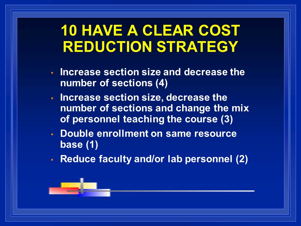 10 HAVE A CLEAR COST REDUCTION STRATEGY Increase section size and decrease the number of sections (4) Increase section size, decrease the number of sections and change the mix of personnel teaching the course (3) Double enrollment on same resource base (1) Reduce faculty and/or lab personnel (2)
