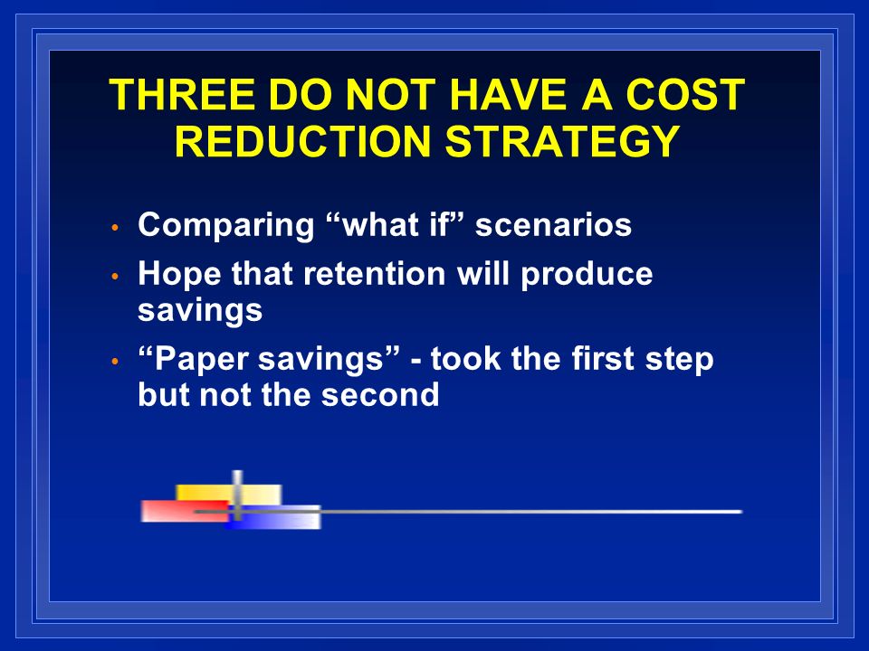 THREE DO NOT HAVE A COST REDUCTION STRATEGY Comparing what if scenarios Hope that retention will produce savings Paper savings - took the first step but not the second