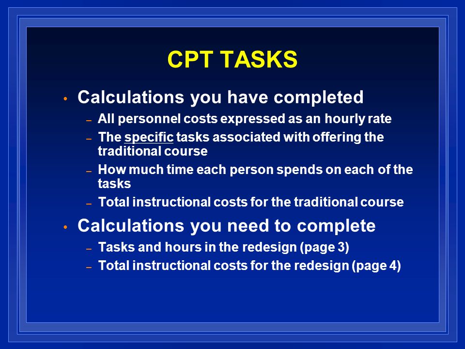 CPT TASKS Calculations you have completed – All personnel costs expressed as an hourly rate – The specific tasks associated with offering the traditional course – How much time each person spends on each of the tasks – Total instructional costs for the traditional course Calculations you need to complete – Tasks and hours in the redesign (page 3) – Total instructional costs for the redesign (page 4)