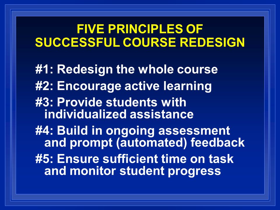 FIVE PRINCIPLES OF SUCCESSFUL COURSE REDESIGN #1: Redesign the whole course #2: Encourage active learning #3: Provide students with individualized assistance #4: Build in ongoing assessment and prompt (automated) feedback #5: Ensure sufficient time on task and monitor student progress