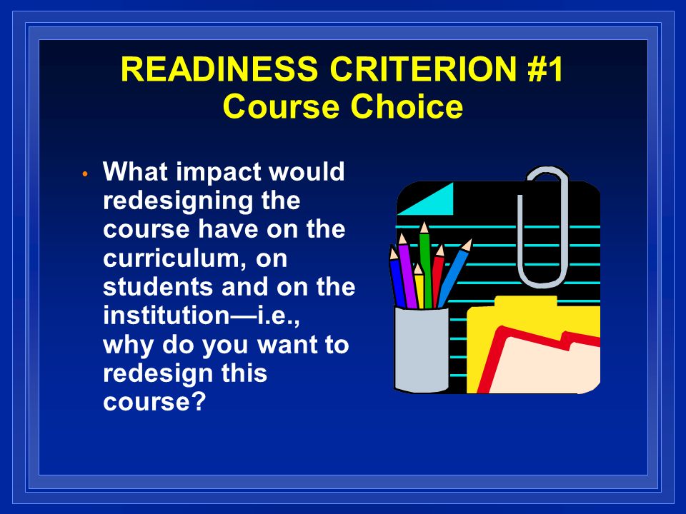 READINESS CRITERION #1 Course Choice What impact would redesigning the course have on the curriculum, on students and on the institutioni.e., why do you want to redesign this course