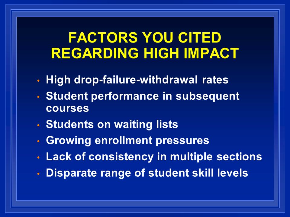 FACTORS YOU CITED REGARDING HIGH IMPACT High drop-failure-withdrawal rates Student performance in subsequent courses Students on waiting lists Growing enrollment pressures Lack of consistency in multiple sections Disparate range of student skill levels