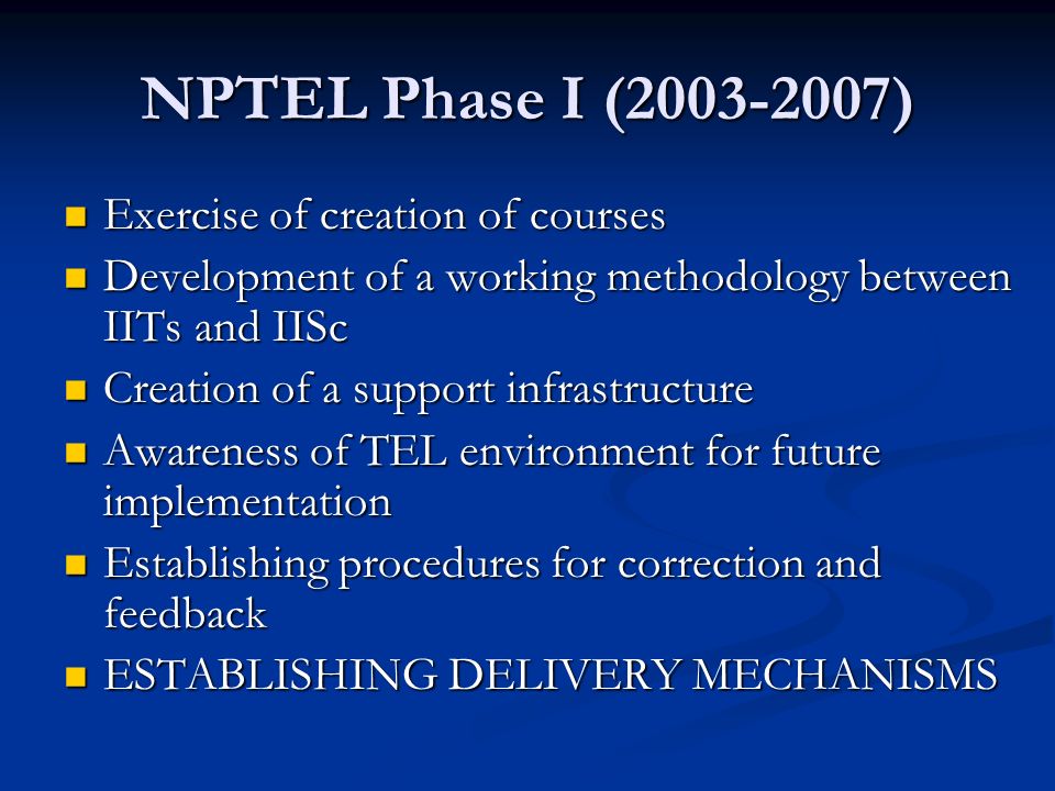 NPTEL Phase I ( ) Exercise of creation of courses Exercise of creation of courses Development of a working methodology between IITs and IISc Development of a working methodology between IITs and IISc Creation of a support infrastructure Creation of a support infrastructure Awareness of TEL environment for future implementation Awareness of TEL environment for future implementation Establishing procedures for correction and feedback Establishing procedures for correction and feedback ESTABLISHING DELIVERY MECHANISMS ESTABLISHING DELIVERY MECHANISMS