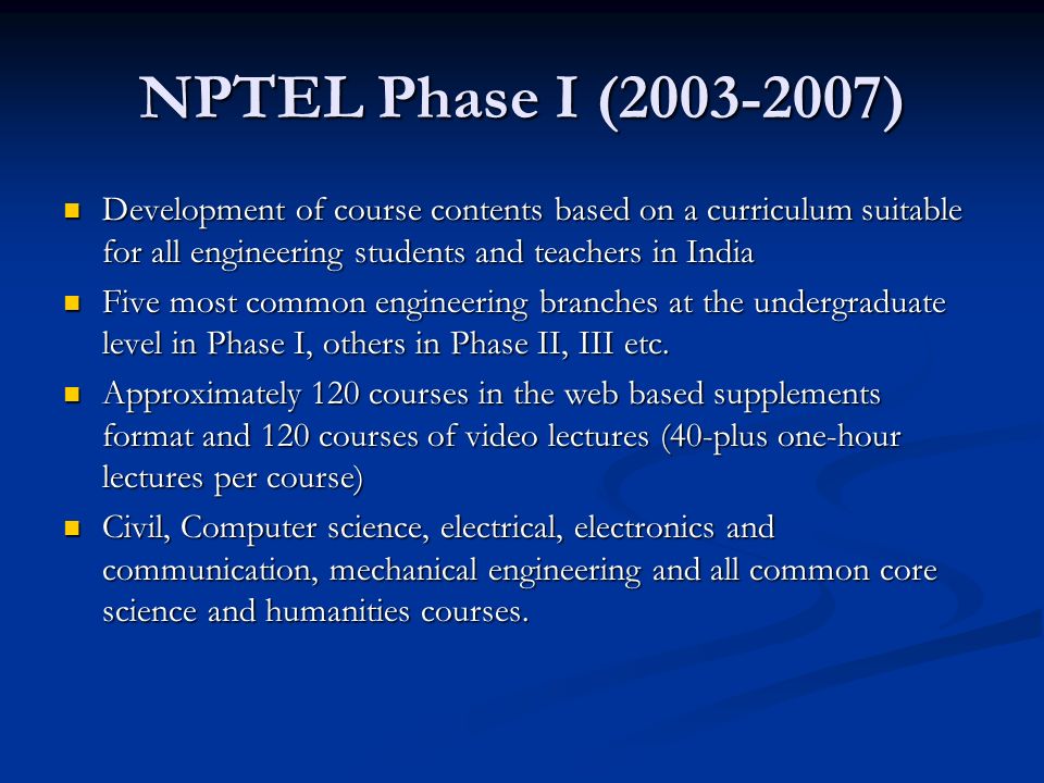 NPTEL Phase I ( ) Development of course contents based on a curriculum suitable for all engineering students and teachers in India Development of course contents based on a curriculum suitable for all engineering students and teachers in India Five most common engineering branches at the undergraduate level in Phase I, others in Phase II, III etc.