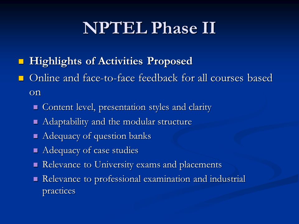 NPTEL Phase II Highlights of Activities Proposed Highlights of Activities Proposed Online and face-to-face feedback for all courses based on Online and face-to-face feedback for all courses based on Content level, presentation styles and clarity Content level, presentation styles and clarity Adaptability and the modular structure Adaptability and the modular structure Adequacy of question banks Adequacy of question banks Adequacy of case studies Adequacy of case studies Relevance to University exams and placements Relevance to University exams and placements Relevance to professional examination and industrial practices Relevance to professional examination and industrial practices