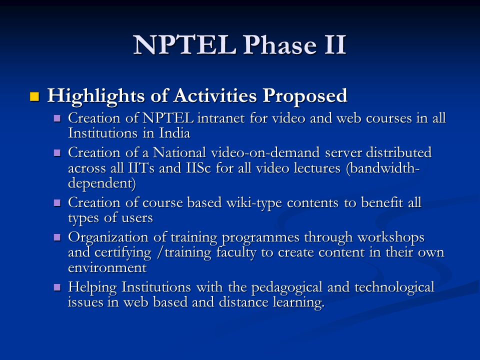 NPTEL Phase II Highlights of Activities Proposed Highlights of Activities Proposed Creation of NPTEL intranet for video and web courses in all Institutions in India Creation of NPTEL intranet for video and web courses in all Institutions in India Creation of a National video-on-demand server distributed across all IITs and IISc for all video lectures (bandwidth- dependent) Creation of a National video-on-demand server distributed across all IITs and IISc for all video lectures (bandwidth- dependent) Creation of course based wiki-type contents to benefit all types of users Creation of course based wiki-type contents to benefit all types of users Organization of training programmes through workshops and certifying /training faculty to create content in their own environment Organization of training programmes through workshops and certifying /training faculty to create content in their own environment Helping Institutions with the pedagogical and technological issues in web based and distance learning.