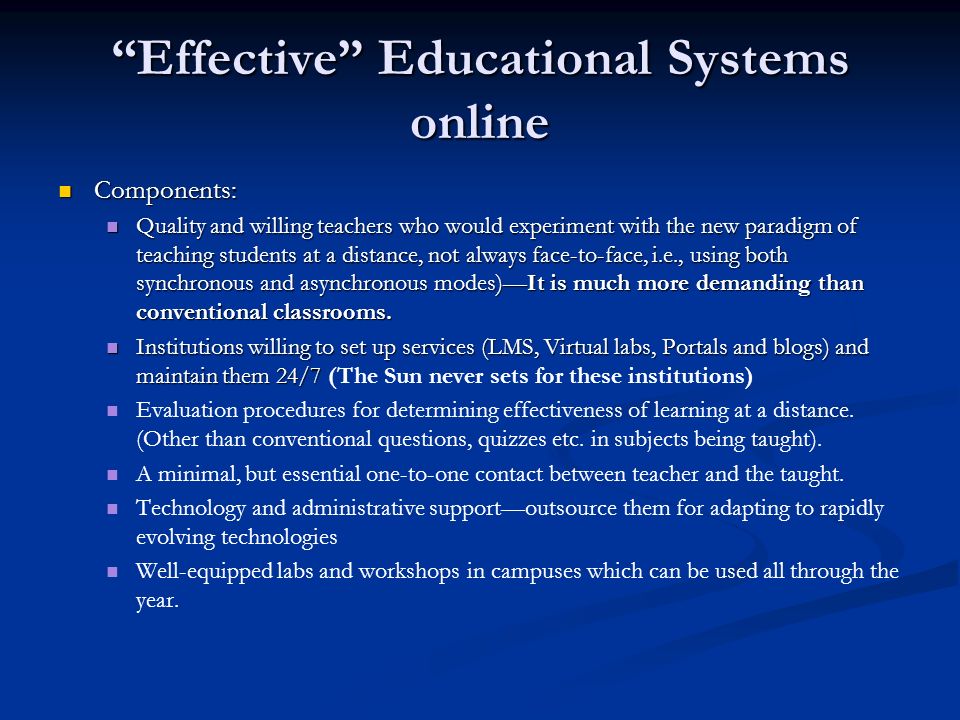 Effective Educational Systems online Components: Components: Quality and willing teachers who would experiment with the new paradigm of teaching students at a distance, not always face-to-face, i.e., using both synchronous and asynchronous modes)It is much more demanding than conventional classrooms.
