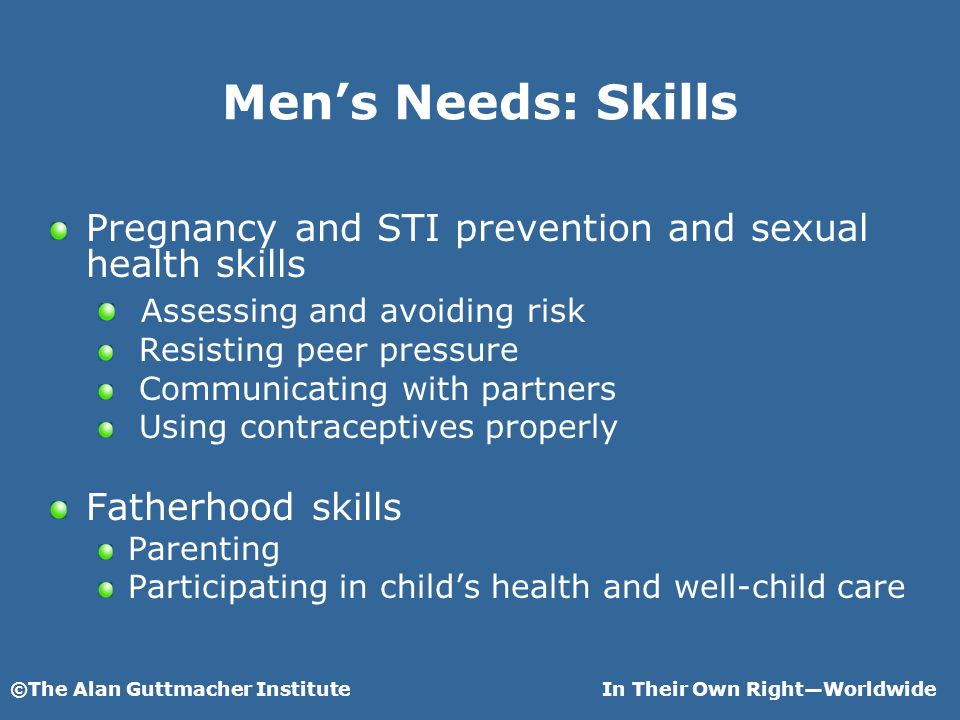©The Alan Guttmacher InstituteIn Their Own RightWorldwide Mens Needs: Skills Pregnancy and STI prevention and sexual health skills Assessing and avoiding risk Resisting peer pressure Communicating with partners Using contraceptives properly Fatherhood skills Parenting Participating in childs health and well-child care